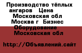 Производство тёплых ангаров › Цена ­ 100 - Московская обл., Москва г. Бизнес » Оборудование   . Московская обл.